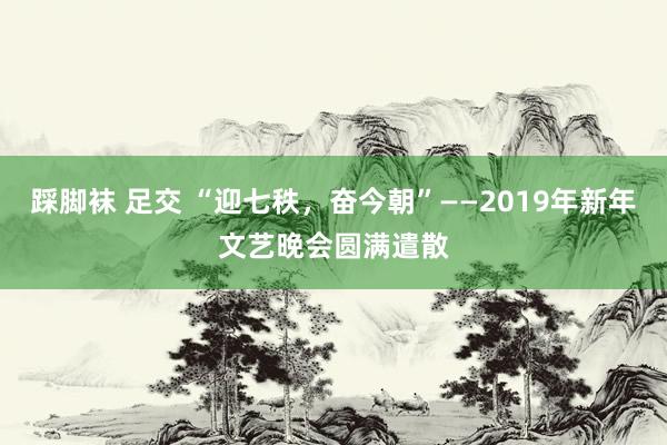 踩脚袜 足交 “迎七秩，奋今朝”——2019年新年文艺晚会圆满遣散