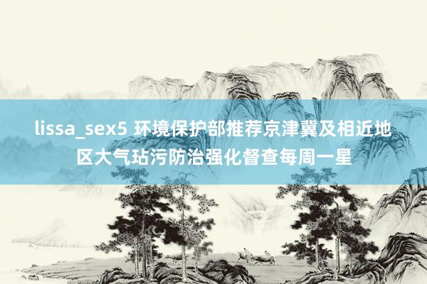 lissa_sex5 环境保护部推荐京津冀及相近地区大气玷污防治强化督查每周一星