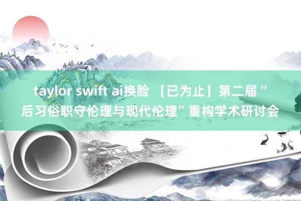 taylor swift ai换脸 【已为止】第二届“后习俗职守伦理与现代伦理”重构学术研讨会