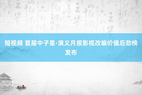 短视频 首届中子星·演义月报影视改编价值后劲榜发布