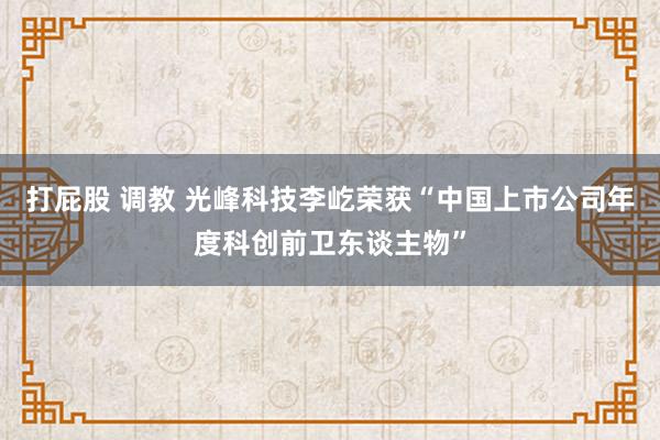 打屁股 调教 光峰科技李屹荣获“中国上市公司年度科创前卫东谈主物”