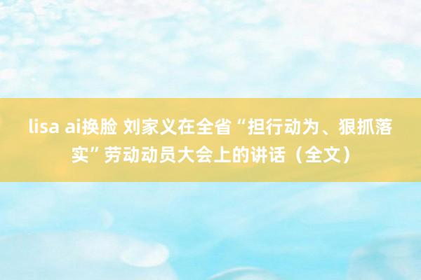 lisa ai换脸 刘家义在全省“担行动为、狠抓落实”劳动动员大会上的讲话（全文）