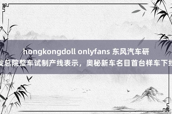 hongkongdoll onlyfans 东风汽车研发总院整车试制产线表示，奥秘新车名目首台样车下线