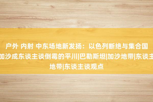 户外 内射 中东场地新发扬：以色列断绝与集合国联结，加沙成东谈主谈倒霉的平川|巴勒斯坦|加沙地带|东谈主谈观点