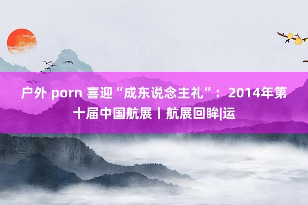 户外 porn 喜迎“成东说念主礼”：2014年第十届中国航展丨航展回眸|运