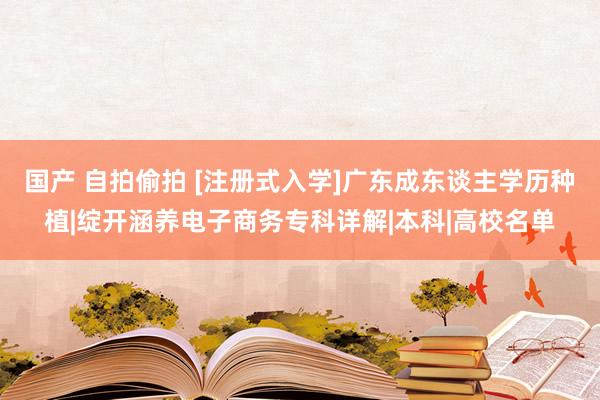 国产 自拍偷拍 [注册式入学]广东成东谈主学历种植|绽开涵养电子商务专科详解|本科|高校名单