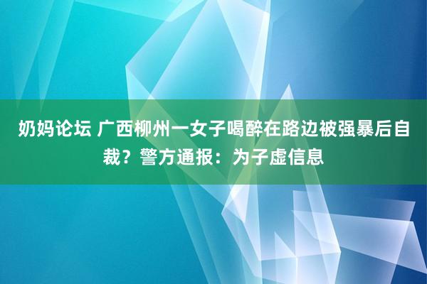 奶妈论坛 广西柳州一女子喝醉在路边被强暴后自裁？警方通报：为子虚信息