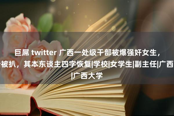 巨屌 twitter 广西一处级干部被爆强奸女生，身份被扒，其本东谈主四字恢复|学校|女学生|副主任|广西大学