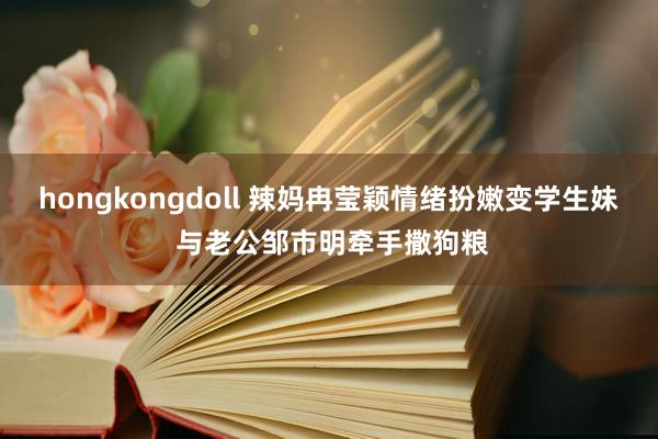 hongkongdoll 辣妈冉莹颖情绪扮嫩变学生妹 与老公邹市明牵手撒狗粮