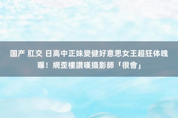 国产 肛交 日高中正妹變健好意思女王　超狂体魄曝！網歪樓讚嘆攝影師「很會」