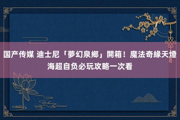 国产传媒 迪士尼「夢幻泉鄉」開箱！魔法奇緣天燈海超自负　必玩攻略一次看