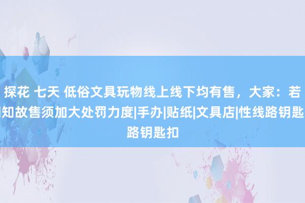 探花 七天 低俗文具玩物线上线下均有售，大家：若明知故售须加大处罚力度|手办|贴纸|文具店|性线路钥匙扣