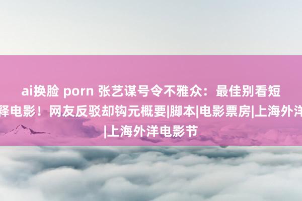 ai换脸 porn 张艺谋号令不雅众：最佳别看短视频解释电影！网友反驳却钩元概要|脚本|电影票房|上海外洋电影节