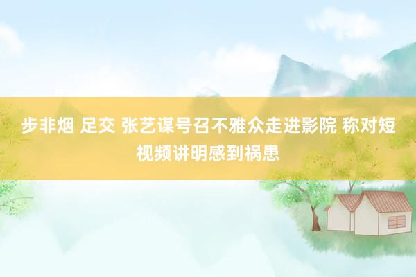 步非烟 足交 张艺谋号召不雅众走进影院 称对短视频讲明感到祸患