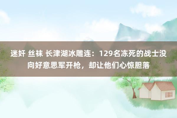 迷奸 丝袜 长津湖冰雕连：129名冻死的战士没向好意思军开枪，却让他们心惊胆落