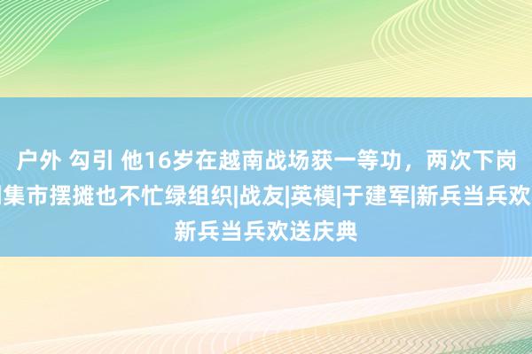 户外 勾引 他16岁在越南战场获一等功，两次下岗，宁到集市摆摊也不忙绿组织|战友|英模|于建军|新兵当兵欢送庆典