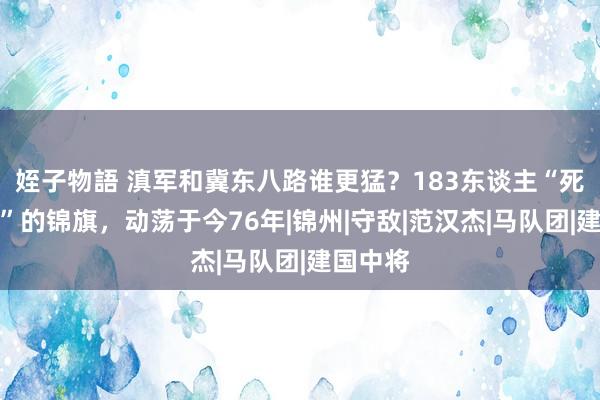 姪子物語 滇军和冀东八路谁更猛？183东谈主“死打硬拼”的锦旗，动荡于今76年|锦州|守敌|范汉杰|马队团|建国中将