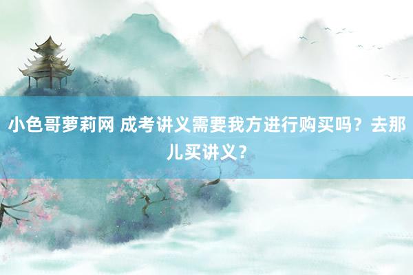 小色哥萝莉网 成考讲义需要我方进行购买吗？去那儿买讲义？
