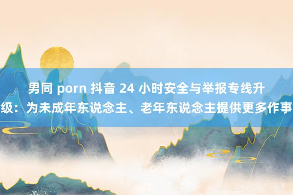 男同 porn 抖音 24 小时安全与举报专线升级：为未成年东说念主、老年东说念主提供更多作事