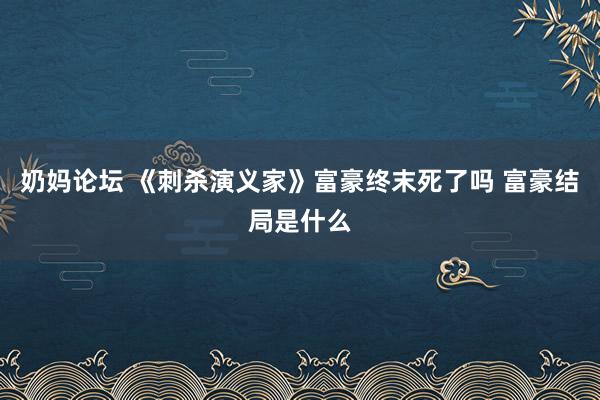 奶妈论坛 《刺杀演义家》富豪终末死了吗 富豪结局是什么