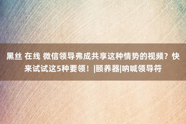 黑丝 在线 微信领导弗成共享这种情势的视频？快来试试这5种要领！|颐养器|呐喊领导符