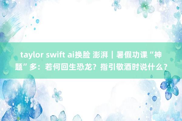 taylor swift ai换脸 澎湃｜暑假功课“神题”多：若何回生恐龙？指引敬酒时说什么？