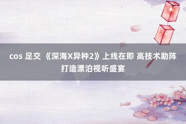 cos 足交 《深海X异种2》上线在即 高技术助阵打造漂泊视听盛宴