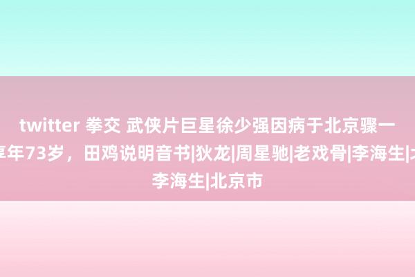 twitter 拳交 武侠片巨星徐少强因病于北京骤一火，享年73岁，田鸡说明音书|狄龙|周星驰|老戏骨|李海生|北京市