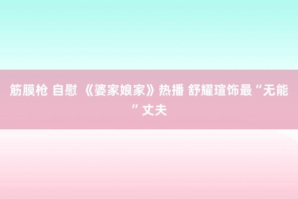 筋膜枪 自慰 《婆家娘家》热播 舒耀瑄饰最“无能”丈夫