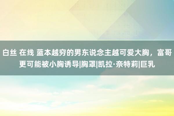 白丝 在线 蓝本越穷的男东说念主越可爱大胸，富哥更可能被小胸诱导|胸罩|凯拉·奈特莉|巨乳