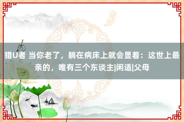 猎U者 当你老了，躺在病床上就会显着：这世上最亲的，唯有三个东谈主|闲适|父母