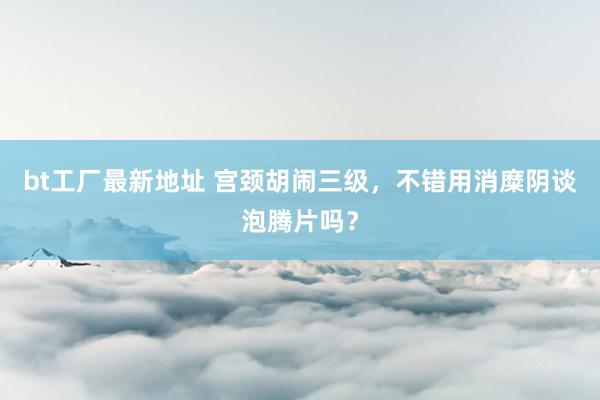 bt工厂最新地址 宫颈胡闹三级，不错用消糜阴谈泡腾片吗？