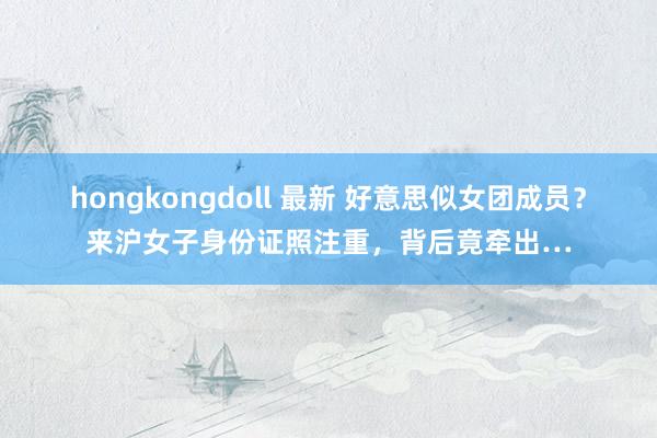 hongkongdoll 最新 好意思似女团成员？来沪女子身份证照注重，背后竟牵出…