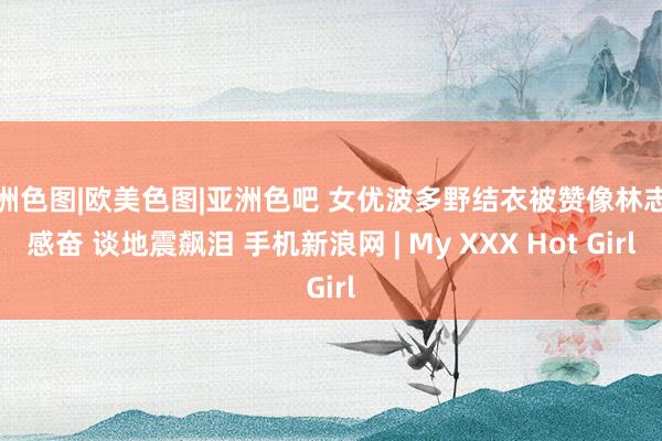 亚洲色图|欧美色图|亚洲色吧 女优波多野结衣被赞像林志玲感奋 谈地震飙泪 手机新浪网 | My XXX Hot Girl