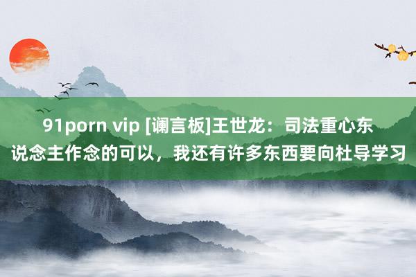 91porn vip [谰言板]王世龙：司法重心东说念主作念的可以，我还有许多东西要向杜导学习