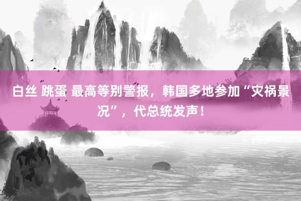 白丝 跳蛋 最高等别警报，韩国多地参加“灾祸景况”，代总统发声！