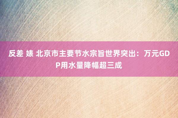 反差 婊 北京市主要节水宗旨世界突出：万元GDP用水量降幅超三成