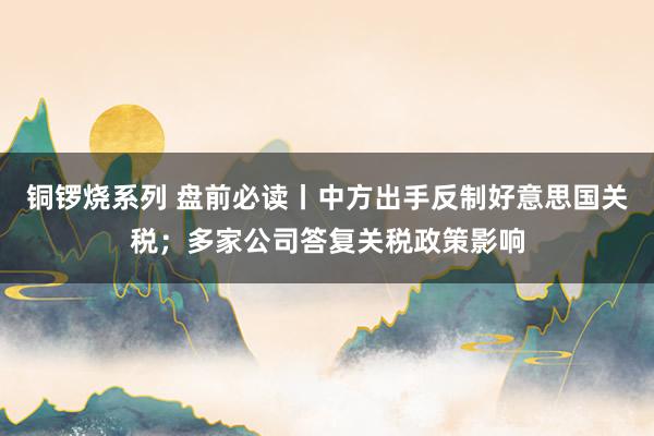铜锣烧系列 盘前必读丨中方出手反制好意思国关税；多家公司答复关税政策影响